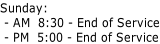 Sunday:  - AM  8:30 - End of Service  - PM  5:00 - End of Service