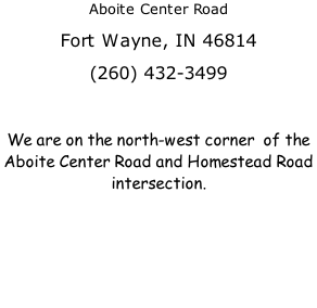 Aboite Center Road Fort Wayne, IN 46814 (260) 432-3499  We are on the north-west corner  of the Aboite Center Road and Homestead Road intersection.